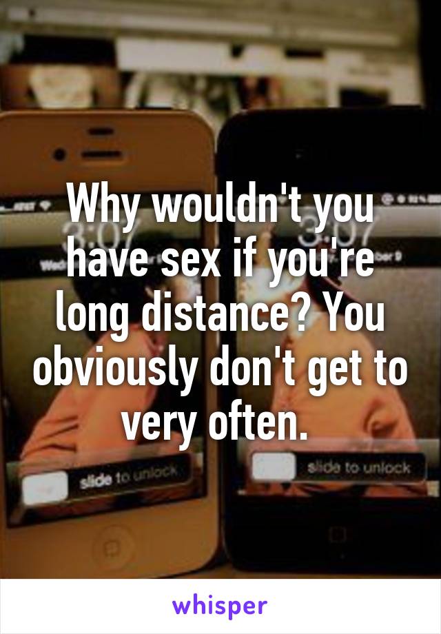 Why wouldn't you have sex if you're long distance? You obviously don't get to very often. 