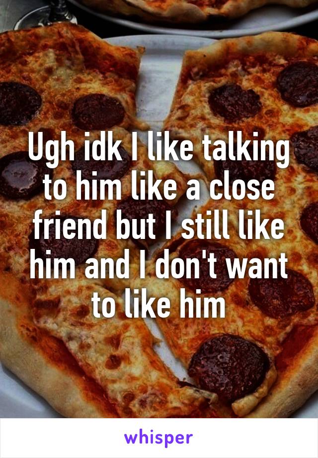 Ugh idk I like talking to him like a close friend but I still like him and I don't want to like him