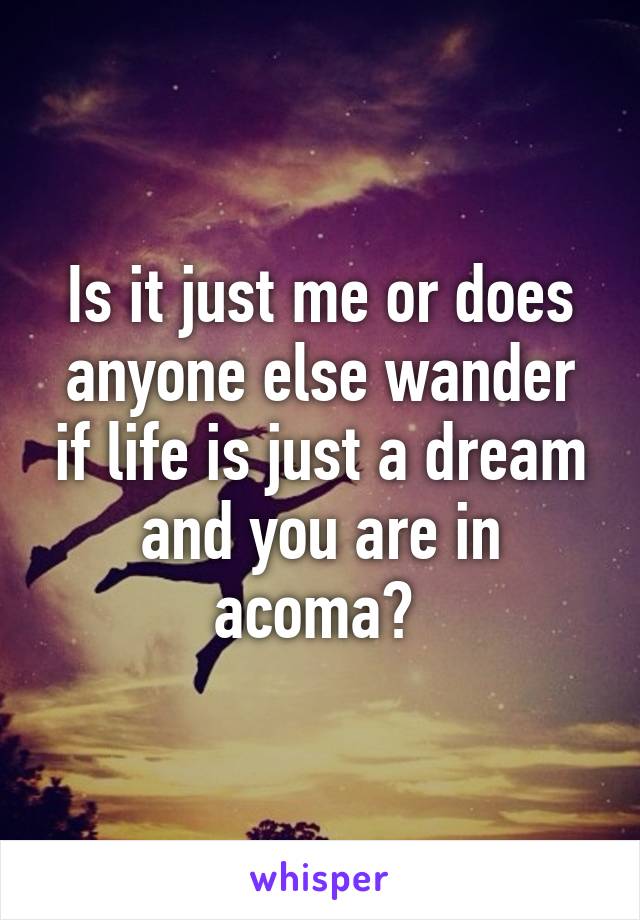 Is it just me or does anyone else wander if life is just a dream and you are in acoma? 