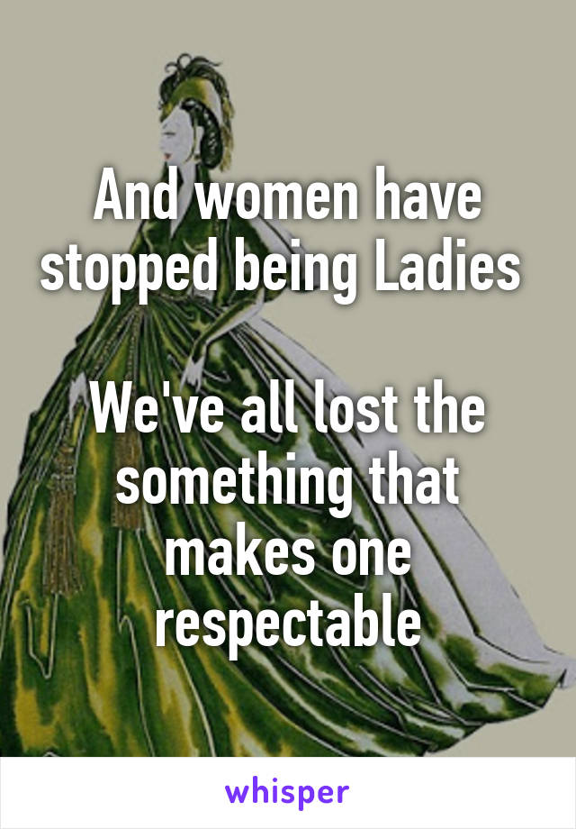 And women have stopped being Ladies 

We've all lost the something that makes one respectable