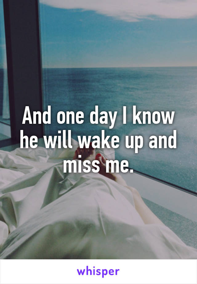 And one day I know he will wake up and miss me.