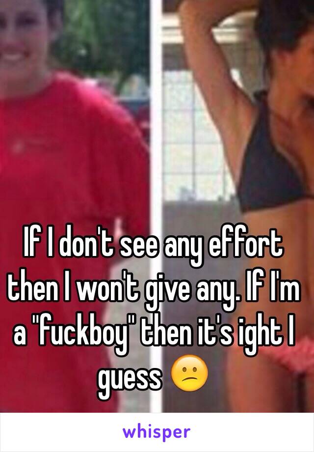 If I don't see any effort then I won't give any. If I'm a "fuckboy" then it's ight I guess 😕