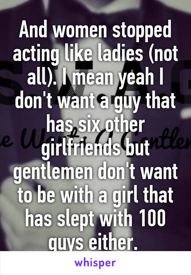 And women stopped acting like ladies (not all). I mean yeah I don't want a guy that has six other girlfriends but gentlemen don't want to be with a girl that has slept with 100 guys either. 