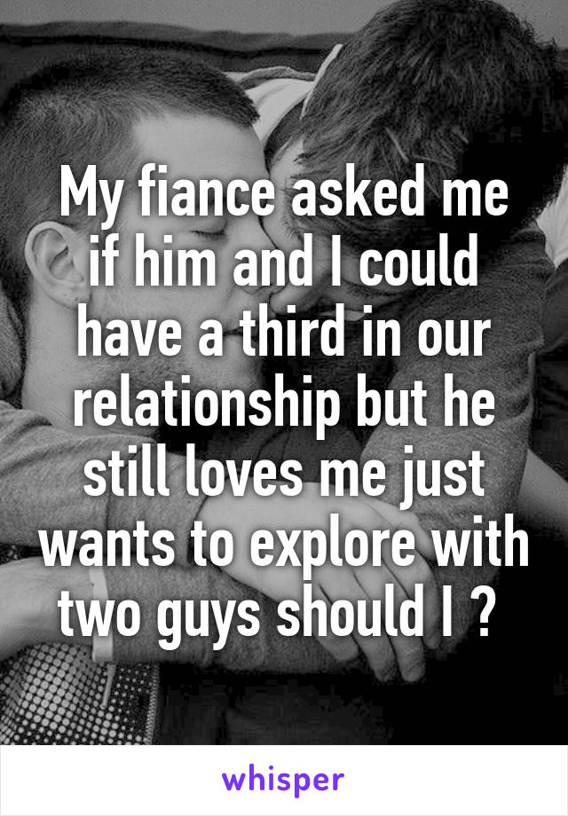 My fiance asked me if him and I could have a third in our relationship but he still loves me just wants to explore with two guys should I ? 