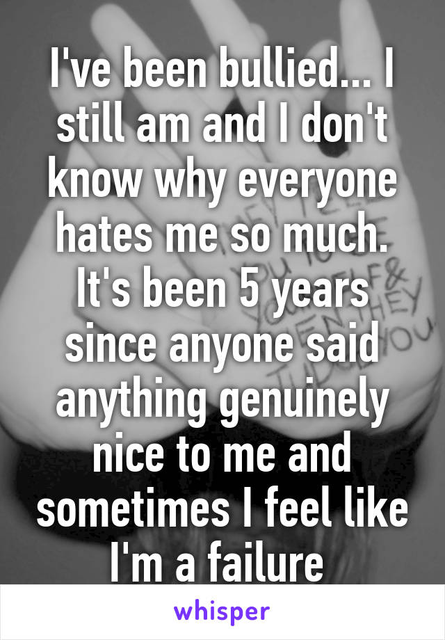 I've been bullied... I still am and I don't know why everyone hates me so much. It's been 5 years since anyone said anything genuinely nice to me and sometimes I feel like I'm a failure 