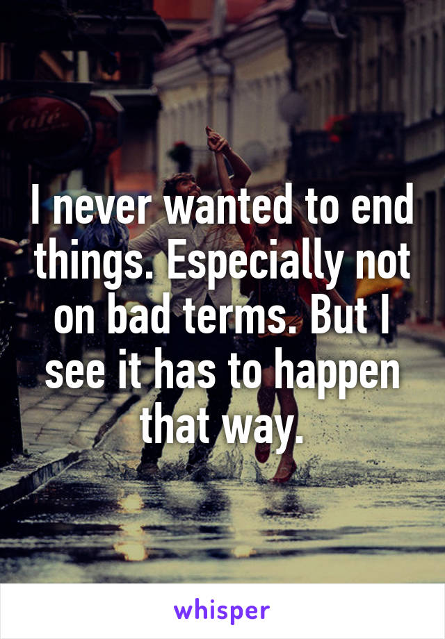 I never wanted to end things. Especially not on bad terms. But I see it has to happen that way.