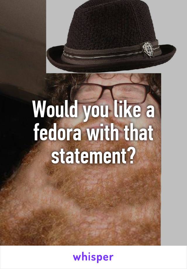 Would you like a fedora with that statement?