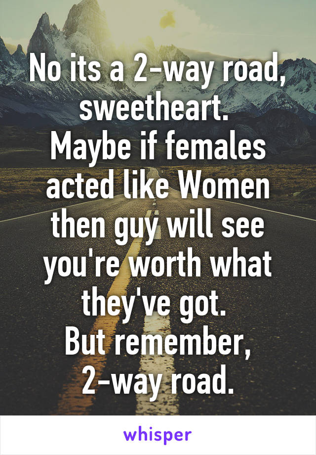 No its a 2-way road, sweetheart. 
Maybe if females acted like Women then guy will see you're worth what they've got. 
But remember, 2-way road.