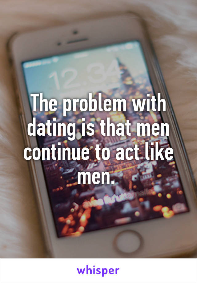 The problem with dating is that men continue to act like men. 