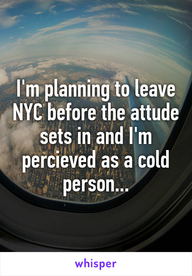 I'm planning to leave NYC before the attude sets in and I'm percieved as a cold person...