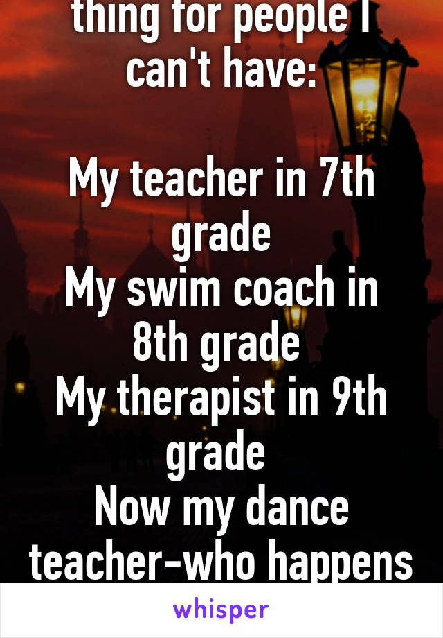 I've always had a thing for people I can't have:

My teacher in 7th grade
My swim coach in 8th grade 
My therapist in 9th grade 
Now my dance teacher-who happens to be a girl. 
Fuck