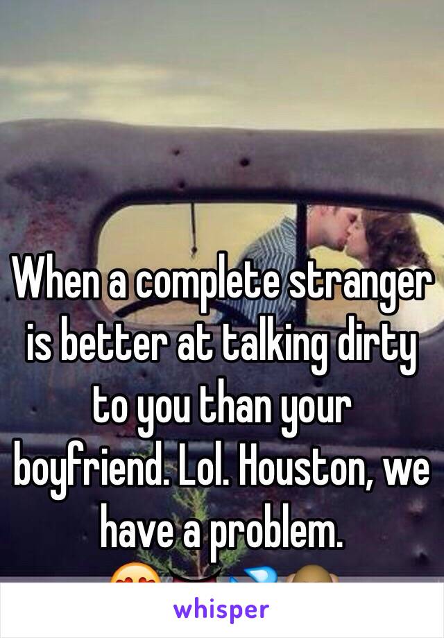 When a complete stranger is better at talking dirty to you than your boyfriend. Lol. Houston, we have a problem.               😍👅💦🙈