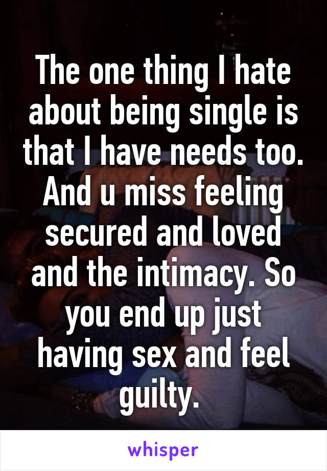 The one thing I hate about being single is that I have needs too. And u miss feeling secured and loved and the intimacy. So you end up just having sex and feel guilty. 