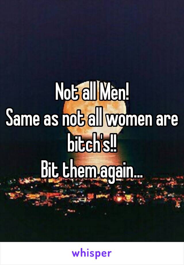 Not all Men!
Same as not all women are bitch's!!
Bit them again...