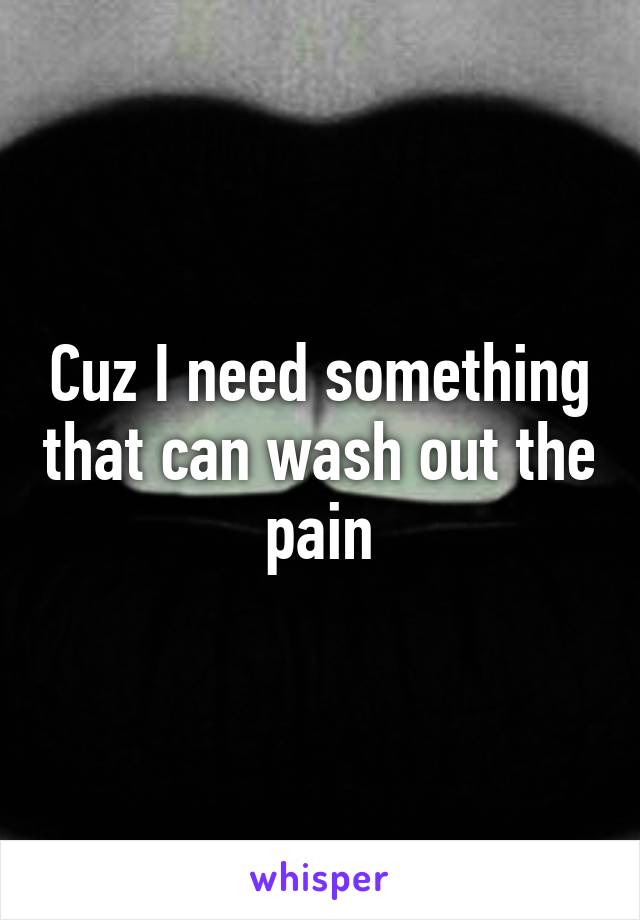 Cuz I need something that can wash out the pain