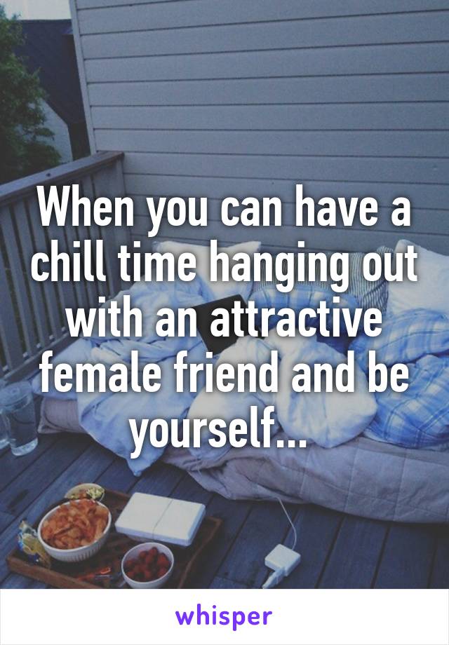 When you can have a chill time hanging out with an attractive female friend and be yourself... 