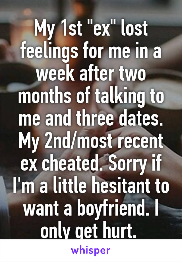 My 1st "ex" lost feelings for me in a week after two months of talking to me and three dates. My 2nd/most recent ex cheated. Sorry if I'm a little hesitant to want a boyfriend. I only get hurt. 