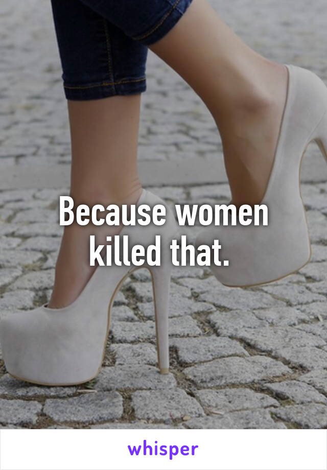 Because women killed that. 