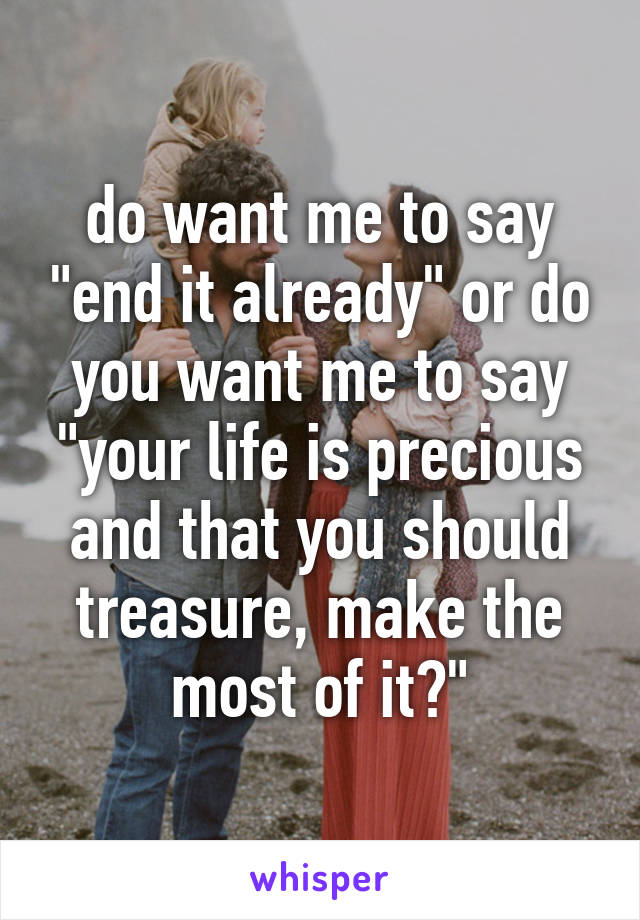 do want me to say "end it already" or do you want me to say "your life is precious and that you should treasure, make the most of it?"