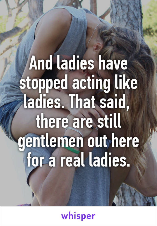 And ladies have stopped acting like ladies. That said,  there are still gentlemen out here for a real ladies.