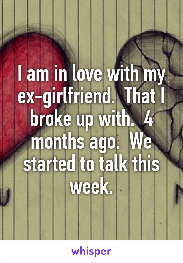 I am in love with my ex-girlfriend.  That I broke up with.  4 months ago.  We started to talk this week.