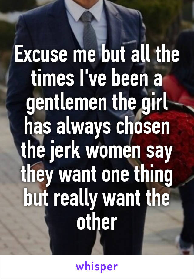 Excuse me but all the times I've been a gentlemen the girl has always chosen the jerk women say they want one thing but really want the other