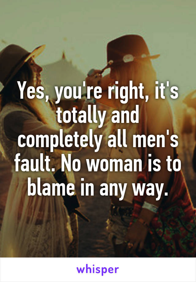 Yes, you're right, it's totally and completely all men's fault. No woman is to blame in any way.