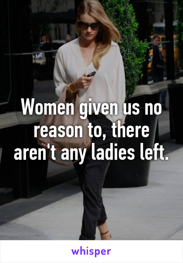 Women given us no reason to, there aren't any ladies left.