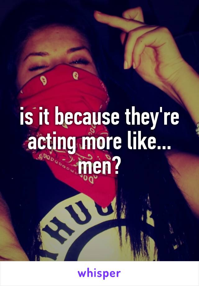 is it because they're acting more like... men?