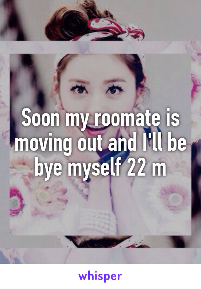 Soon my roomate is moving out and I'll be bye myself 22 m