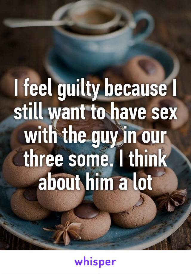 I feel guilty because I still want to have sex with the guy in our three some. I think about him a lot