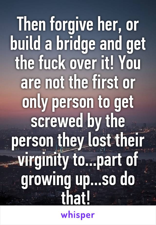 Then forgive her, or build a bridge and get the fuck over it! You are not the first or only person to get screwed by the person they lost their virginity to...part of growing up...so do that! 