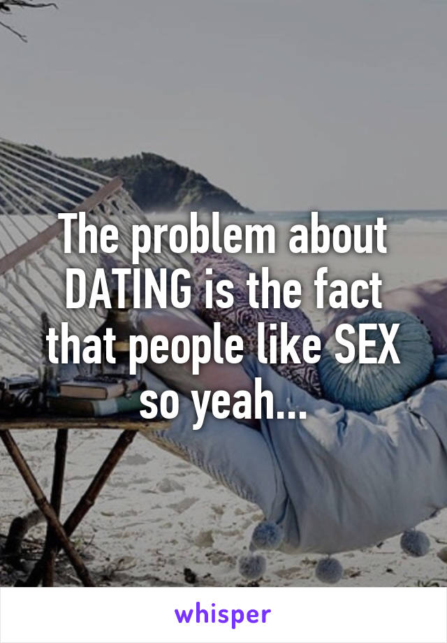 The problem about DATING is the fact that people like SEX so yeah...