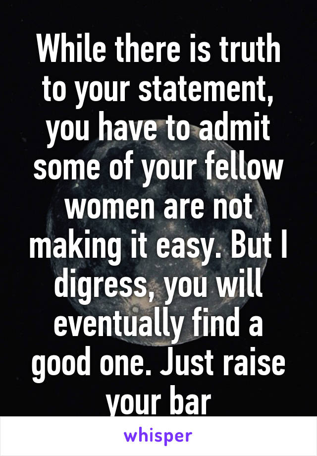 While there is truth to your statement, you have to admit some of your fellow women are not making it easy. But I digress, you will eventually find a good one. Just raise your bar