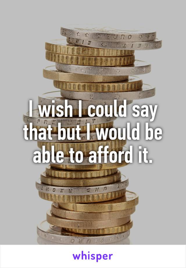 I wish I could say that but I would be able to afford it.