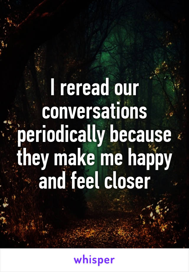 I reread our conversations periodically because they make me happy and feel closer