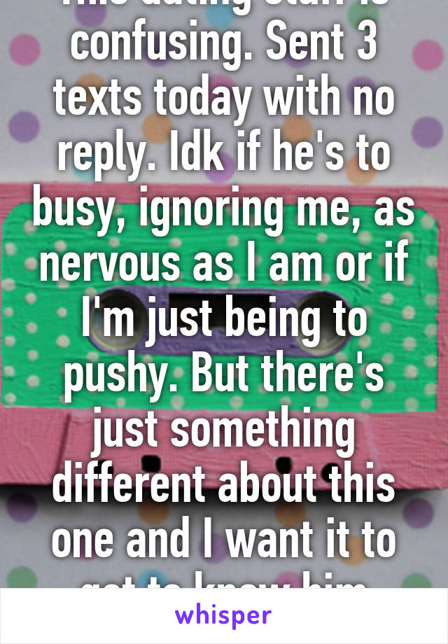 This dating stuff is confusing. Sent 3 texts today with no reply. Idk if he's to busy, ignoring me, as nervous as I am or if I'm just being to pushy. But there's just something different about this one and I want it to get to know him better. 