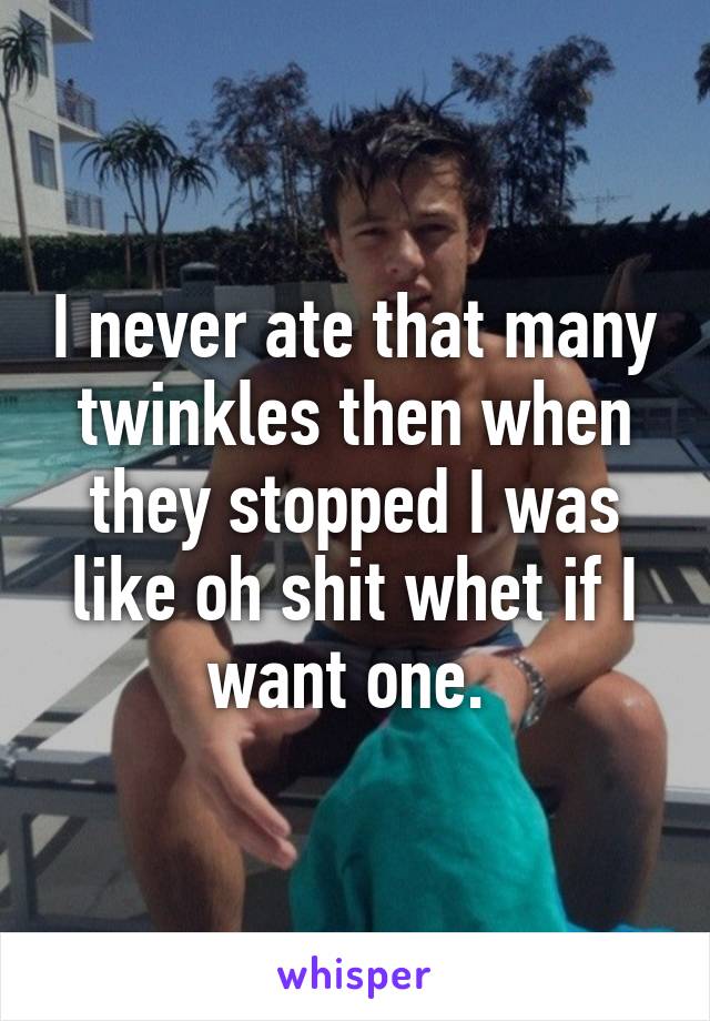 I never ate that many twinkles then when they stopped I was like oh shit whet if I want one. 