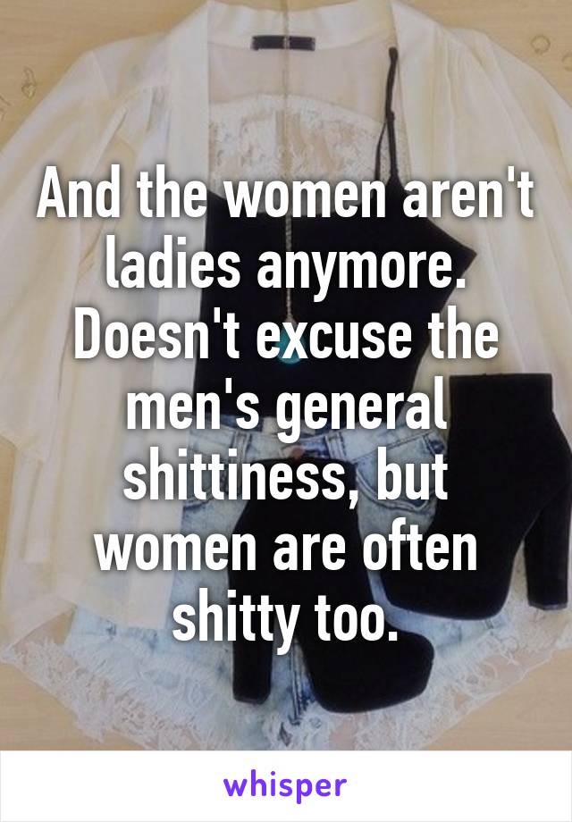 And the women aren't ladies anymore. Doesn't excuse the men's general shittiness, but women are often shitty too.