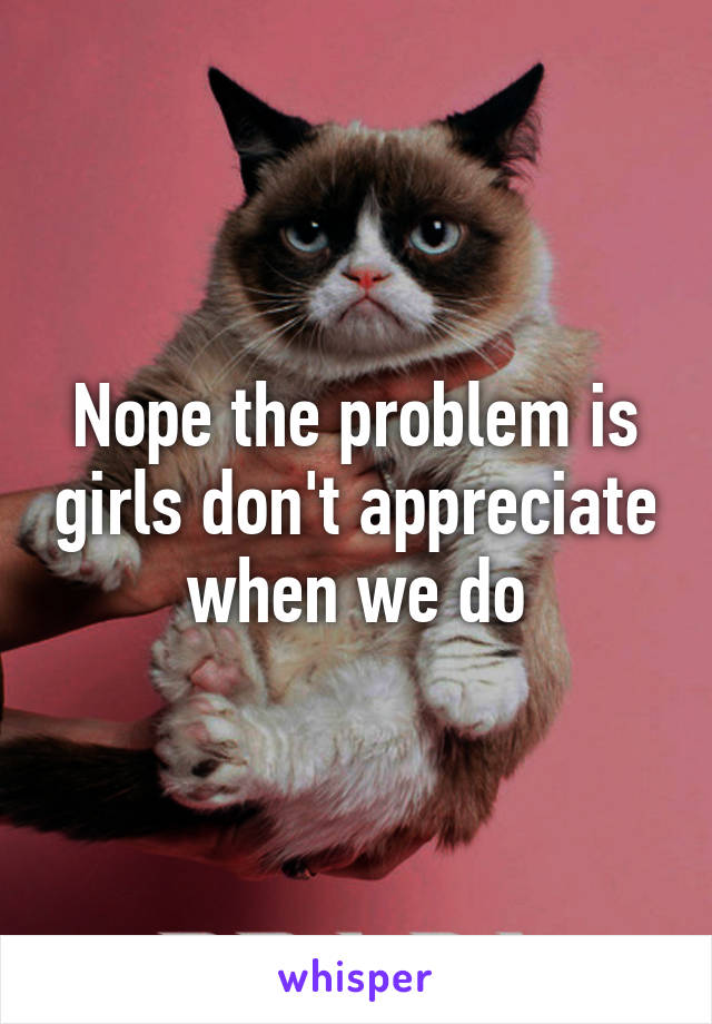 Nope the problem is girls don't appreciate when we do