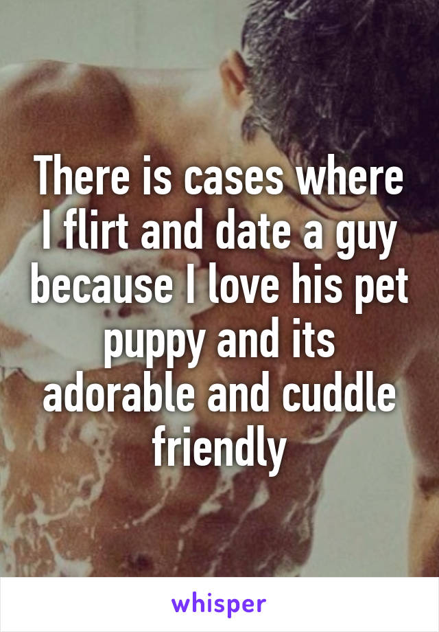 There is cases where I flirt and date a guy because I love his pet puppy and its adorable and cuddle friendly