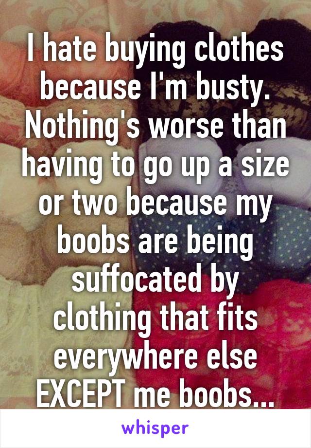 I hate buying clothes because I'm busty. Nothing's worse than having to go up a size or two because my boobs are being suffocated by clothing that fits everywhere else EXCEPT me boobs...