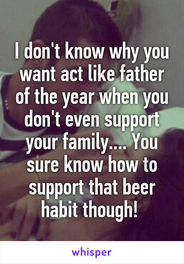 I don't know why you want act like father of the year when you don't even support your family.... You sure know how to support that beer habit though! 