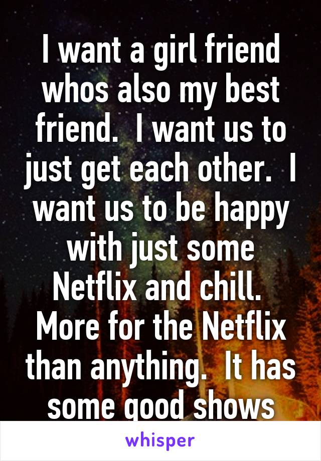 I want a girl friend whos also my best friend.  I want us to just get each other.  I want us to be happy with just some Netflix and chill.  More for the Netflix than anything.  It has some good shows