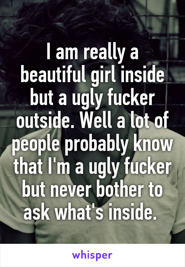 I am really a beautiful girl inside but a ugly fucker outside. Well a lot of people probably know that I'm a ugly fucker but never bother to ask what's inside. 