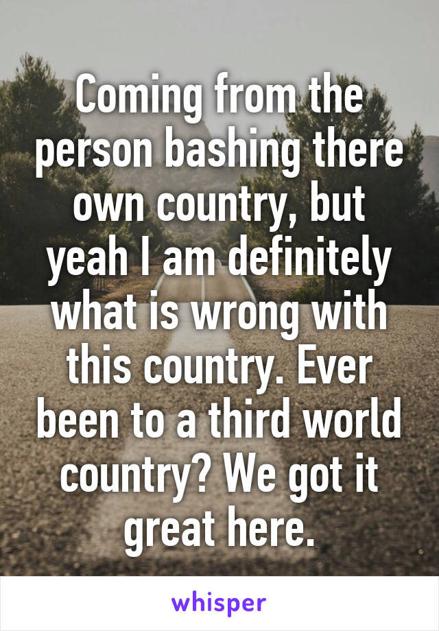 Coming from the person bashing there own country, but yeah I am definitely what is wrong with this country. Ever been to a third world country? We got it great here.