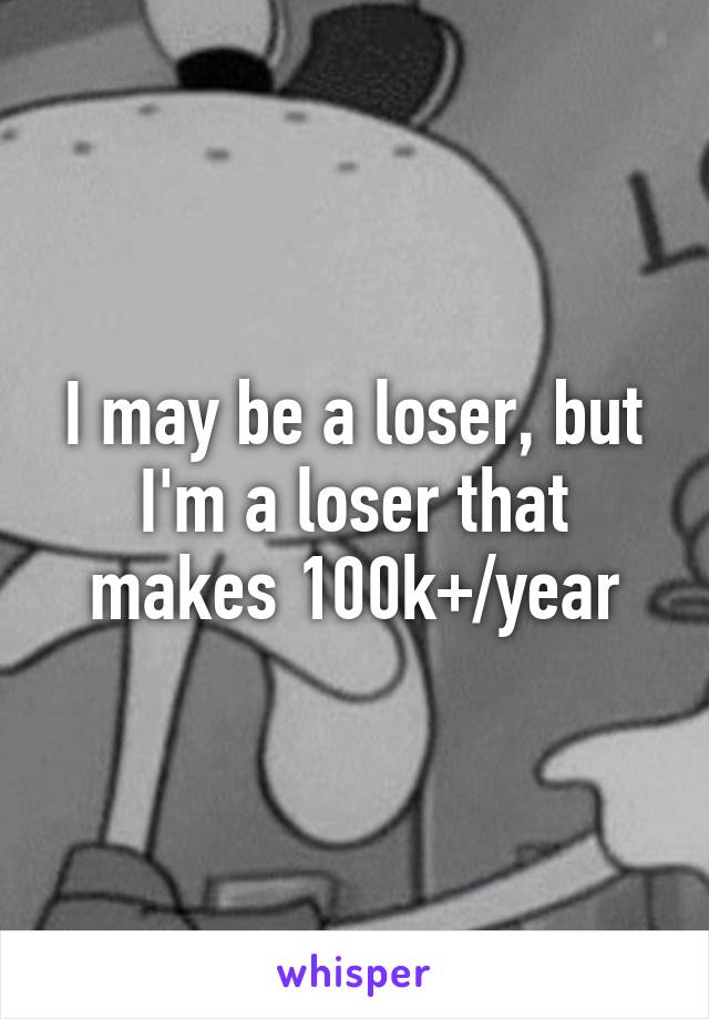 I may be a loser, but I'm a loser that makes 100k+/year