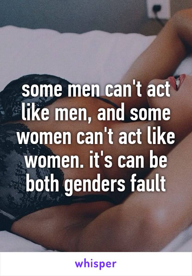 some men can't act like men, and some women can't act like women. it's can be both genders fault