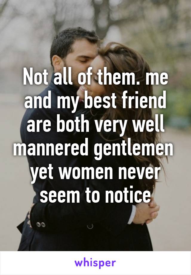 Not all of them. me and my best friend are both very well mannered gentlemen  yet women never seem to notice