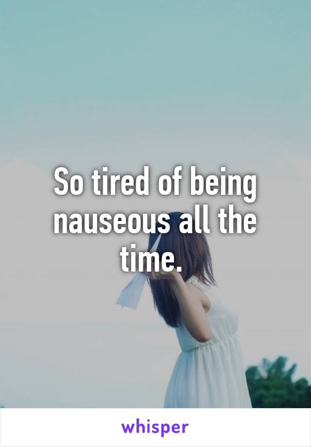 So tired of being nauseous all the time. 